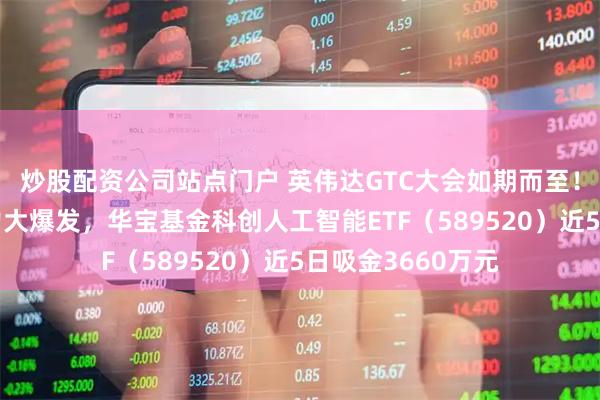 炒股配资公司站点门户 英伟达GTC大会如期而至！政策强催化+算力大爆发，华宝基金科创人工智能ETF（589520）近5日吸金3660万元