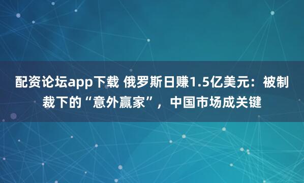 配资论坛app下载 俄罗斯日赚1.5亿美元：被制裁下的“意外赢家”，中国市场成关键