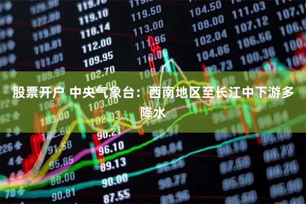 股票开户 中央气象台：西南地区至长江中下游多降水