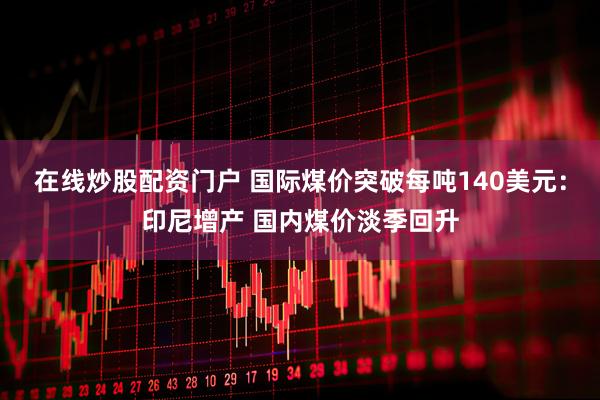 在线炒股配资门户 国际煤价突破每吨140美元：印尼增产 国内煤价淡季回升