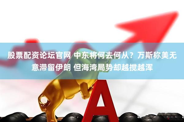 股票配资论坛官网 中东将何去何从？万斯称美无意滞留伊朗 但海湾局势却越搅越浑