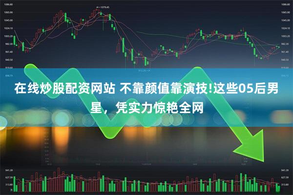 在线炒股配资网站 不靠颜值靠演技!这些05后男星，凭实力惊艳全网