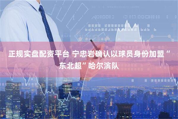 正规实盘配资平台 宁忠岩确认以球员身份加盟“东北超”哈尔滨队