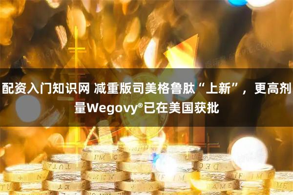 配资入门知识网 减重版司美格鲁肽“上新”，更高剂量Wegovy®已在美国获批