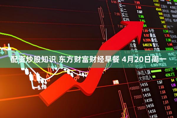 配资炒股知识 东方财富财经早餐 4月20日周一