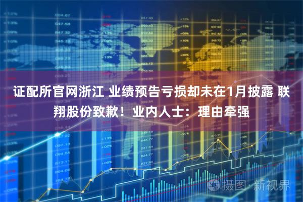 证配所官网浙江 业绩预告亏损却未在1月披露 联翔股份致歉！业内人士：理由牵强