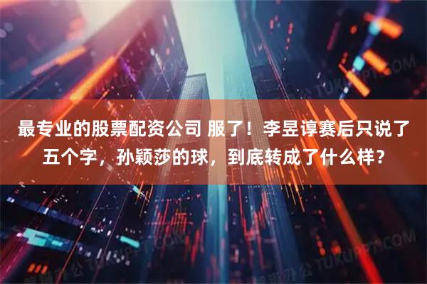 最专业的股票配资公司 服了！李昱谆赛后只说了五个字，孙颖莎的球，到底转成了什么样？