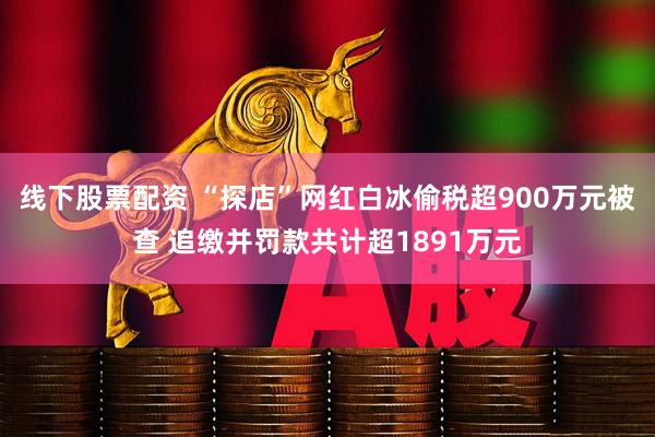 线下股票配资 “探店”网红白冰偷税超900万元被查 追缴并罚款共计超1891万元