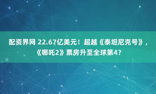 配资界网 22.67亿美元！超越《泰坦尼克号》，《哪吒2》票房升至全球第4？