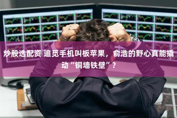 炒股选配资 追觅手机叫板苹果，俞浩的野心真能撬动“铜墙铁壁”？