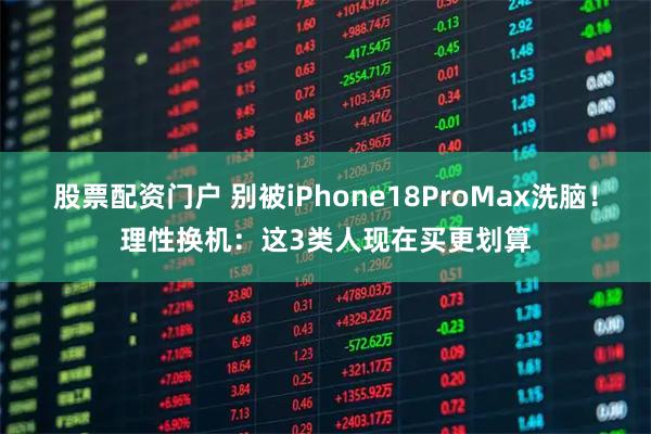 股票配资门户 别被iPhone18ProMax洗脑！理性换机：这3类人现在买更划算