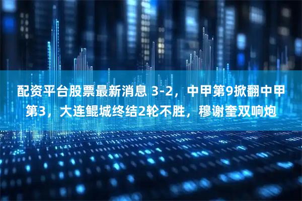 配资平台股票最新消息 3-2，中甲第9掀翻中甲第3，大连鲲城终结2轮不胜，穆谢奎双响炮