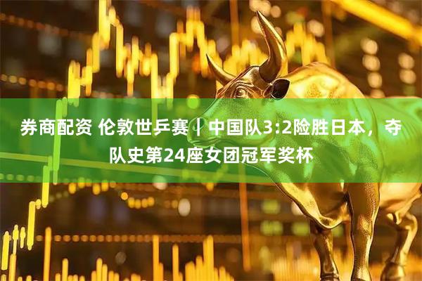 券商配资 伦敦世乒赛｜中国队3:2险胜日本，夺队史第24座女团冠军奖杯