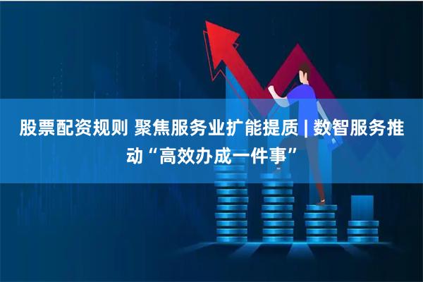 股票配资规则 聚焦服务业扩能提质 | 数智服务推动“高效办成一件事”