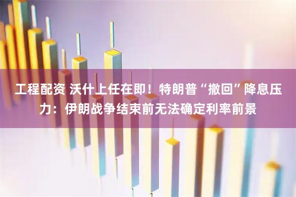 工程配资 沃什上任在即！特朗普“撤回”降息压力：伊朗战争结束前无法确定利率前景