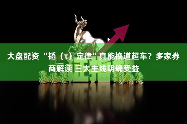 大盘配资 “韬（τ）定律”真能换道超车？多家券商解读 三大主线明确受益