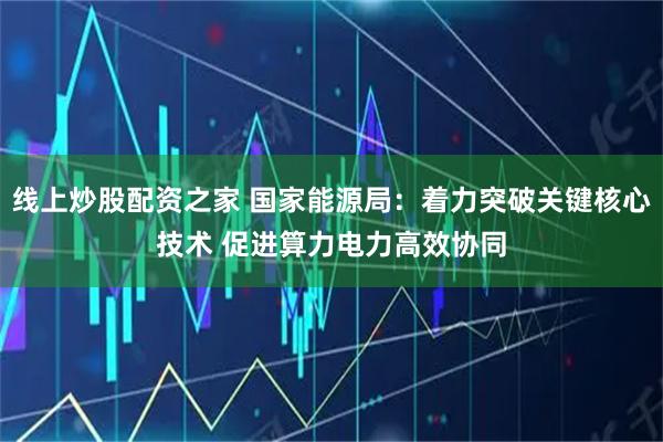 线上炒股配资之家 国家能源局：着力突破关键核心技术 促进算力电力高效协同