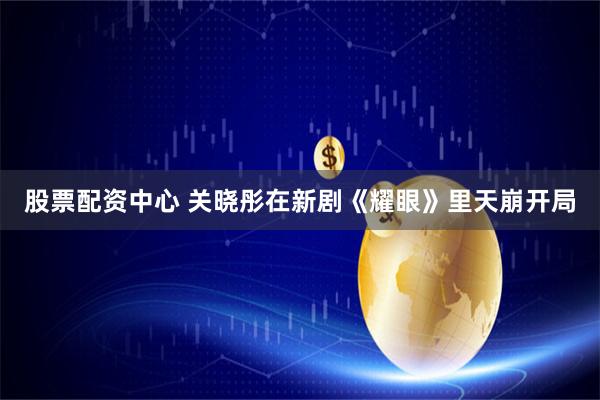 股票配资中心 关晓彤在新剧《耀眼》里天崩开局