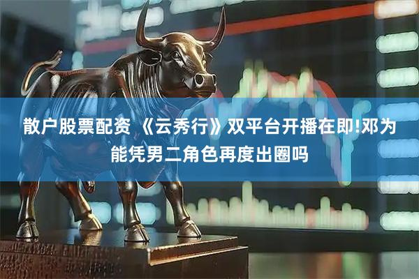 散户股票配资 《云秀行》双平台开播在即!邓为能凭男二角色再度出圈吗