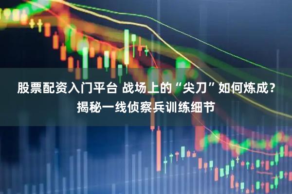 股票配资入门平台 战场上的“尖刀”如何炼成？揭秘一线侦察兵训练细节