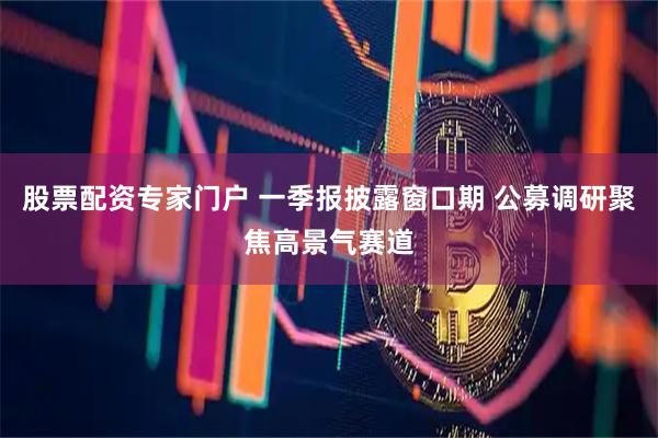 股票配资专家门户 一季报披露窗口期 公募调研聚焦高景气赛道