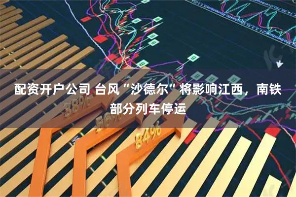 配资开户公司 台风“沙德尔”将影响江西，南铁部分列车停运