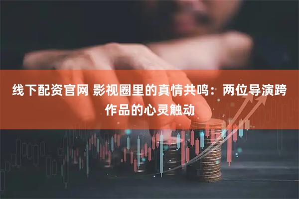 线下配资官网 影视圈里的真情共鸣：两位导演跨作品的心灵触动