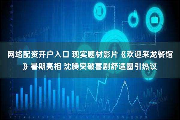 网络配资开户入口 现实题材影片《欢迎来龙餐馆》暑期亮相 沈腾突破喜剧舒适圈引热议
