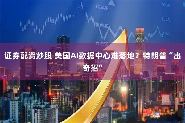 证券配资炒股 美国AI数据中心难落地？特朗普“出奇招”