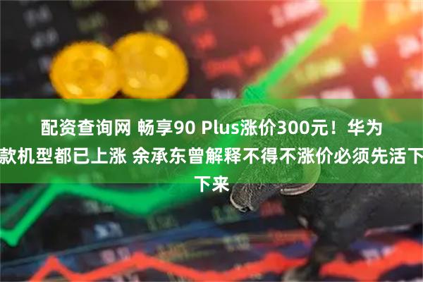 配资查询网 畅享90 Plus涨价300元！华为多款机型都已上涨 余承东曾解释不得不涨价必须先活下来